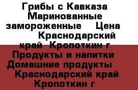 Грибы с Кавказа. Маринованные, замороженные. › Цена ­ 270 - Краснодарский край, Кропоткин г. Продукты и напитки » Домашние продукты   . Краснодарский край,Кропоткин г.